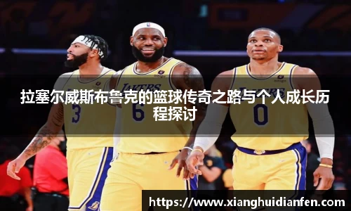 拉塞尔威斯布鲁克的篮球传奇之路与个人成长历程探讨